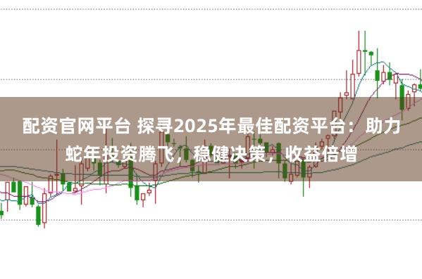配资官网平台 探寻2025年最佳配资平台：助力蛇年投资腾飞，稳健决策，收益倍增