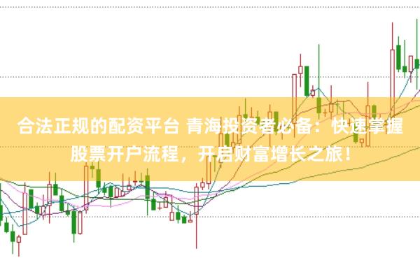 合法正规的配资平台 青海投资者必备：快速掌握股票开户流程，开启财富增长之旅！