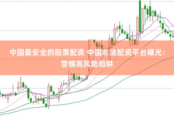 中国最安全的股票配资 中国非法配资平台曝光：警惕高风险陷阱