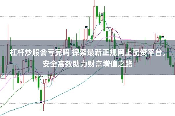 杠杆炒股会亏完吗 探索最新正规网上配资平台，安全高效助力财富增值之路