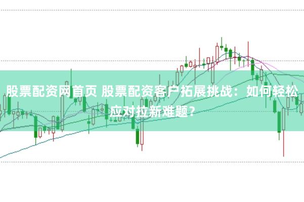 股票配资网首页 股票配资客户拓展挑战：如何轻松应对拉新难题？