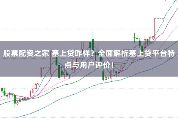 股票配资之家 塞上贷咋样？全面解析塞上贷平台特点与用户评价！