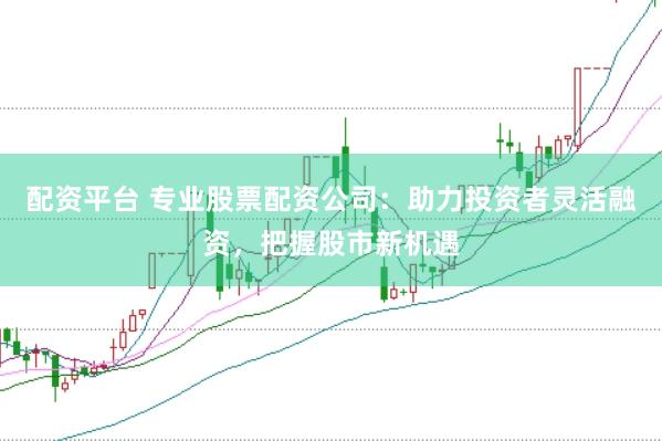 配资平台 专业股票配资公司：助力投资者灵活融资，把握股市新机遇