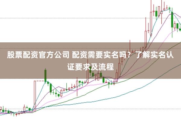 股票配资官方公司 配资需要实名吗？了解实名认证要求及流程