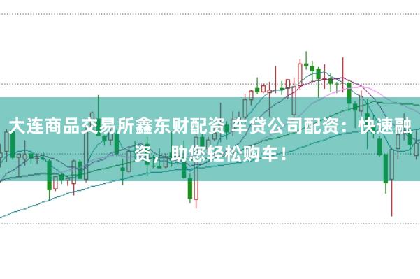 大连商品交易所鑫东财配资 车贷公司配资：快速融资，助您轻松购车！