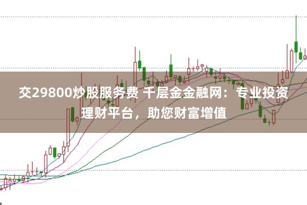 交29800炒股服务费 千层金金融网：专业投资理财平台，助您财富增值