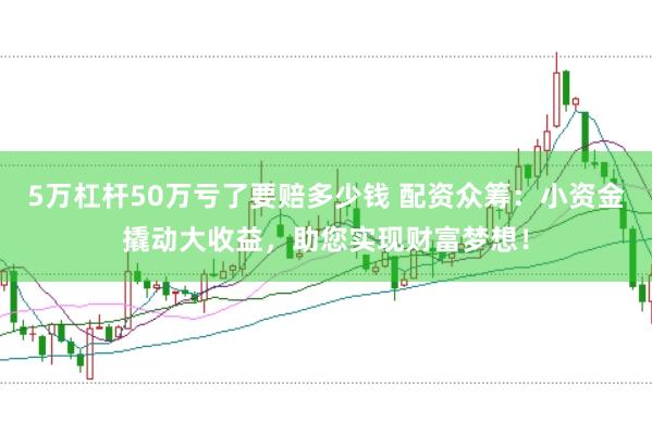 5万杠杆50万亏了要赔多少钱 配资众筹：小资金撬动大收益，助您实现财富梦想！