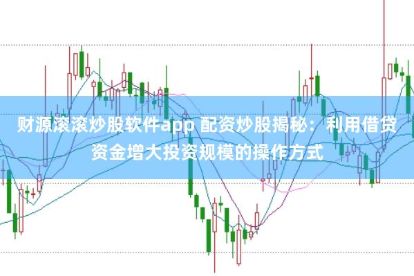 财源滚滚炒股软件app 配资炒股揭秘：利用借贷资金增大投资规模的操作方式