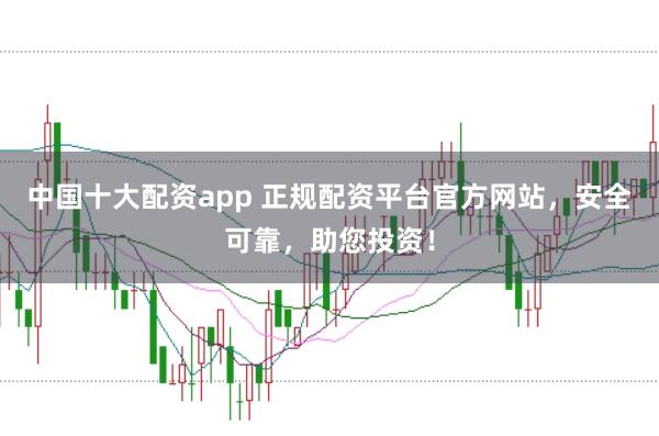 中国十大配资app 正规配资平台官方网站，安全可靠，助您投资！