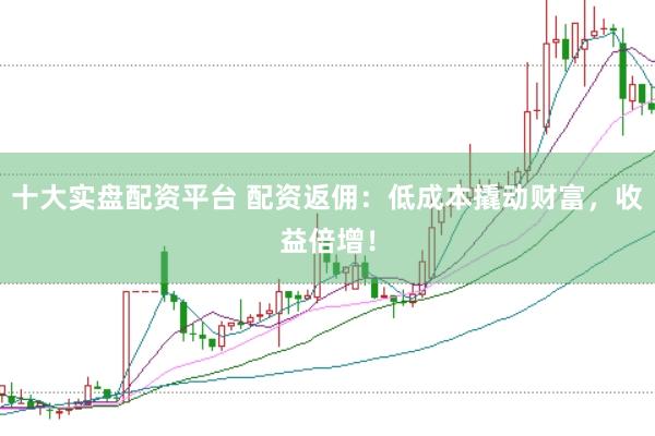 十大实盘配资平台 配资返佣：低成本撬动财富，收益倍增！