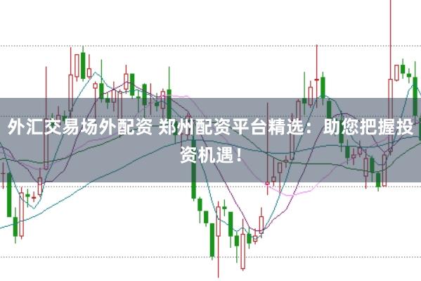 外汇交易场外配资 郑州配资平台精选：助您把握投资机遇！