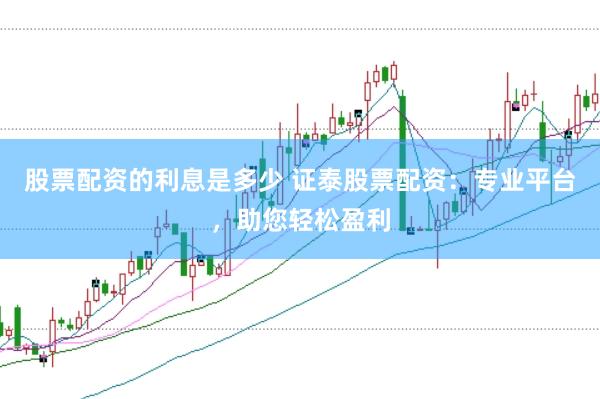 股票配资的利息是多少 证泰股票配资：专业平台，助您轻松盈利