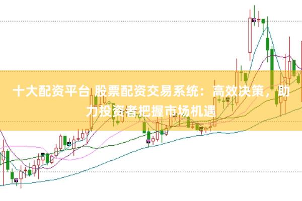 十大配资平台 股票配资交易系统：高效决策，助力投资者把握市场机遇