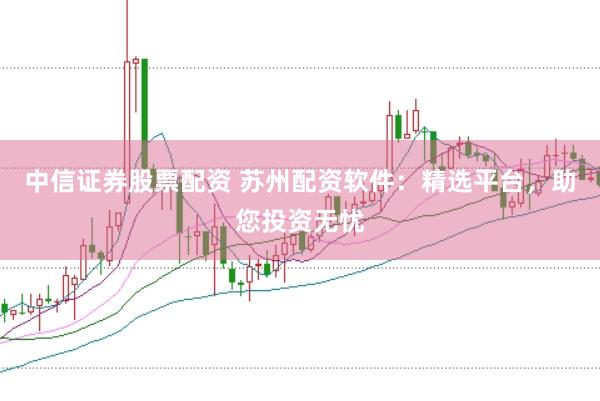 中信证券股票配资 苏州配资软件：精选平台，助您投资无忧