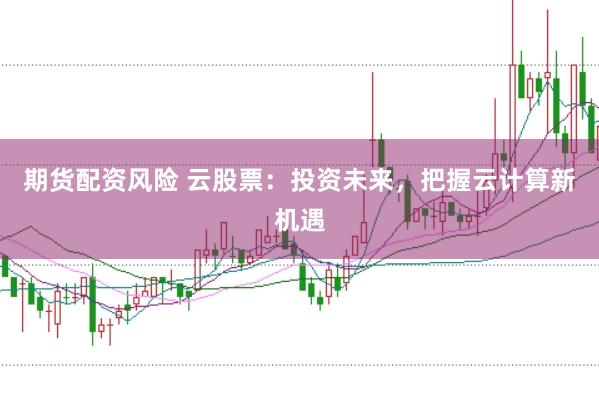 期货配资风险 云股票：投资未来，把握云计算新机遇