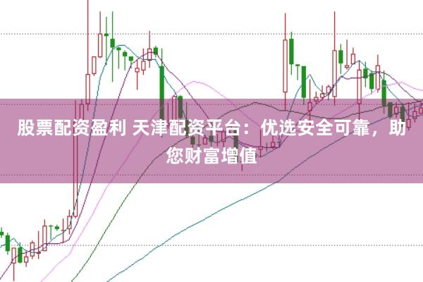 股票配资盈利 天津配资平台：优选安全可靠，助您财富增值