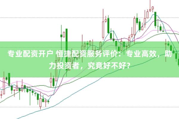 专业配资开户 恒捷配资服务评价：专业高效，助力投资者，究竟好不好？
