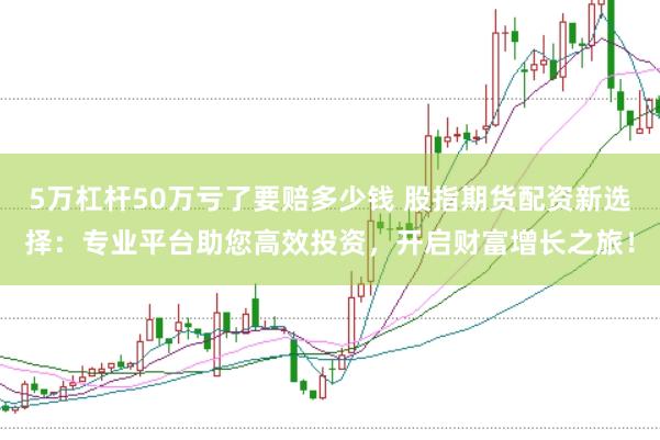 5万杠杆50万亏了要赔多少钱 股指期货配资新选择:专业平台助您高效投资,开启财富增长之旅!