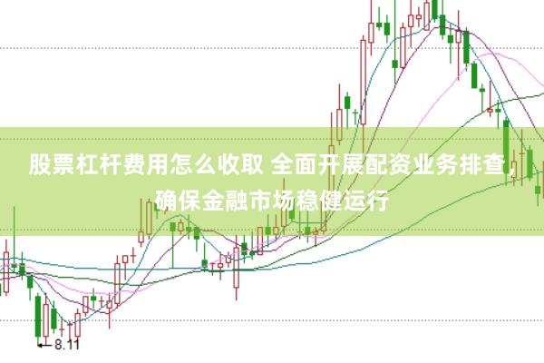 股票杠杆费用怎么收取 全面开展配资业务排查,确保金融市场稳健运行