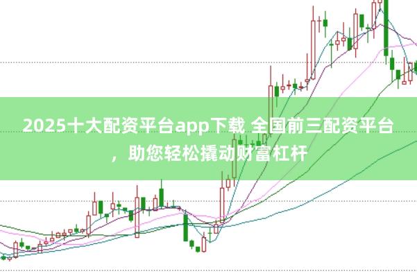2025十大配资平台app下载 全国前三配资平台，助您轻松撬动财富杠杆