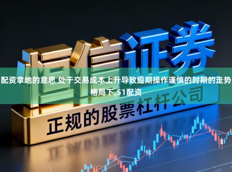 配资拿地的意思 处于交易成本上升导致短期操作谨慎的时期的走势格局下，51配资