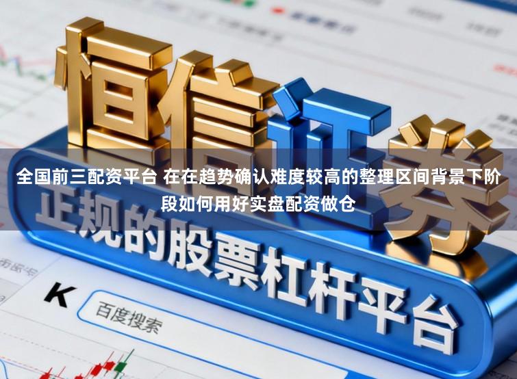 全国前三配资平台 在在趋势确认难度较高的整理区间背景下阶段如何用好实盘配资做仓