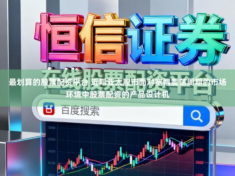 最划算的股票配资平台 近期亚太股市面对宽幅震荡周期的市场环境中股票配资的产品设计机