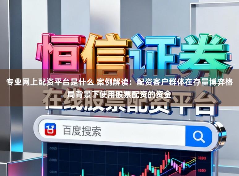 专业网上配资平台是什么 案例解读：配资客户群体在存量博弈格局背景下使用股票配资的资金